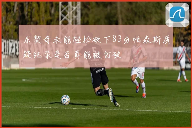 东契奇未能轻松砍下83分帕森斯质疑纪录是否真能被打破