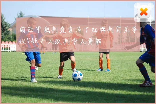 前西甲裁判直言马丁红牌判罚无争议VAR介入改判令人费解
