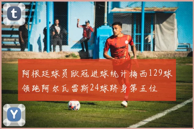 阿根廷球员欧冠进球统计梅西129球领跑阿尔瓦雷斯24球跻身第五位