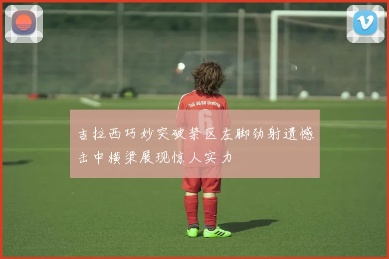 吉拉西巧妙突破禁区左脚劲射遗憾击中横梁展现惊人实力