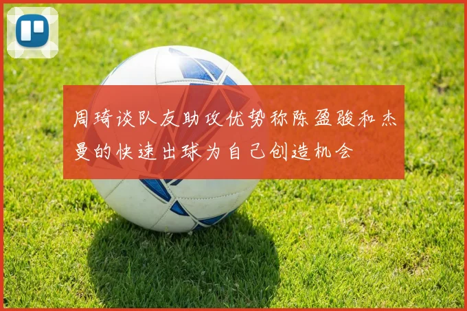 周琦谈队友助攻优势称陈盈骏和杰曼的快速出球为自己创造机会