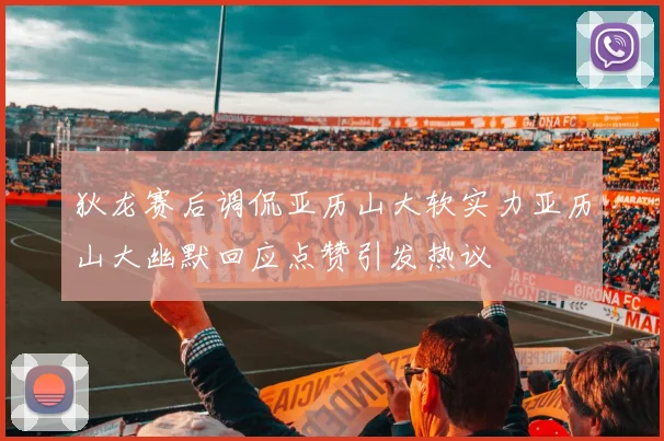 狄龙赛后调侃亚历山大软实力亚历山大幽默回应点赞引发热议