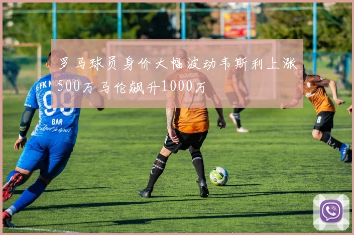 罗马球员身价大幅波动韦斯利上涨500万马伦飙升1000万