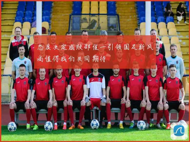 态度决定成败邵佳一引领国足新风尚值得我们共同期待