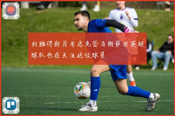 利雅得新月考虑免签马朗萨尔英超球队也在关注这位球员