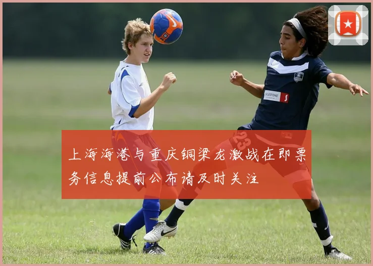 上海海港与重庆铜梁龙激战在即票务信息提前公布请及时关注