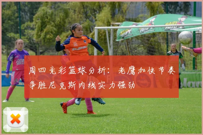 周四竞彩篮球分析：老鹰加快节奏争胜尼克斯内线实力强劲