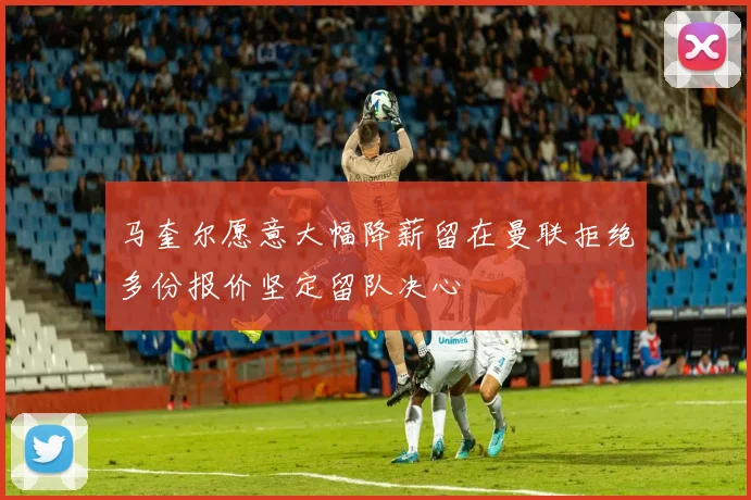 马奎尔愿意大幅降薪留在曼联拒绝多份报价坚定留队决心
