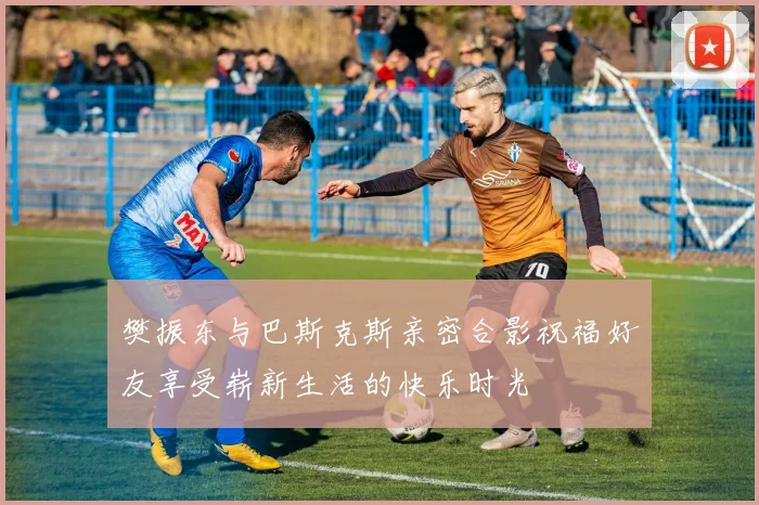 樊振东与巴斯克斯亲密合影祝福好友享受崭新生活的快乐时光