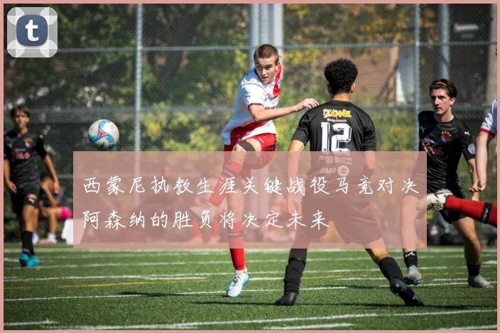西蒙尼执教生涯关键战役马竞对决阿森纳的胜负将决定未来