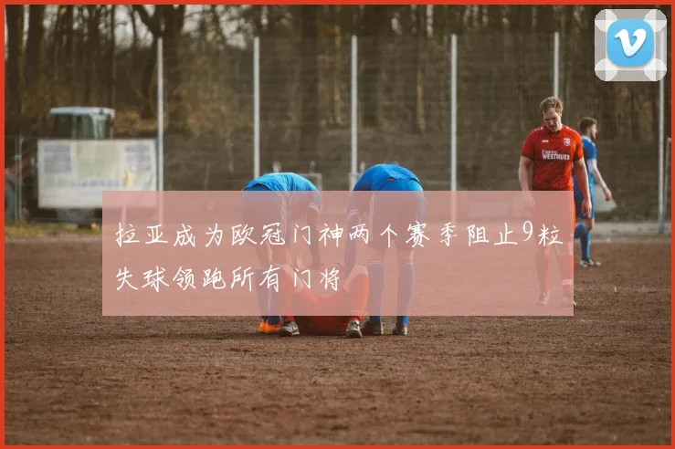 拉亚成为欧冠门神两个赛季阻止9粒失球领跑所有门将