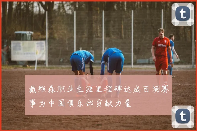 戴维森职业生涯里程碑达成百场赛事为中国俱乐部贡献力量