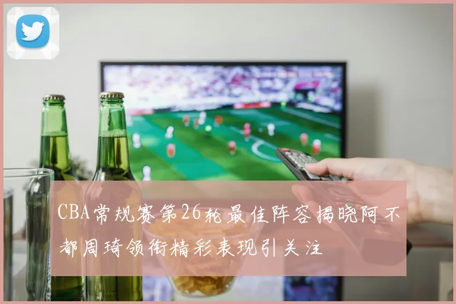 CBA常规赛第26轮最佳阵容揭晓阿不都周琦领衔精彩表现引关注