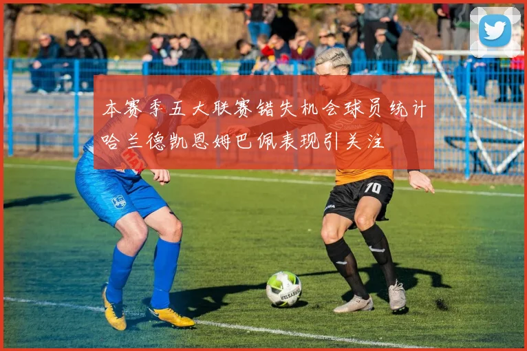 本赛季五大联赛错失机会球员统计哈兰德凯恩姆巴佩表现引关注
