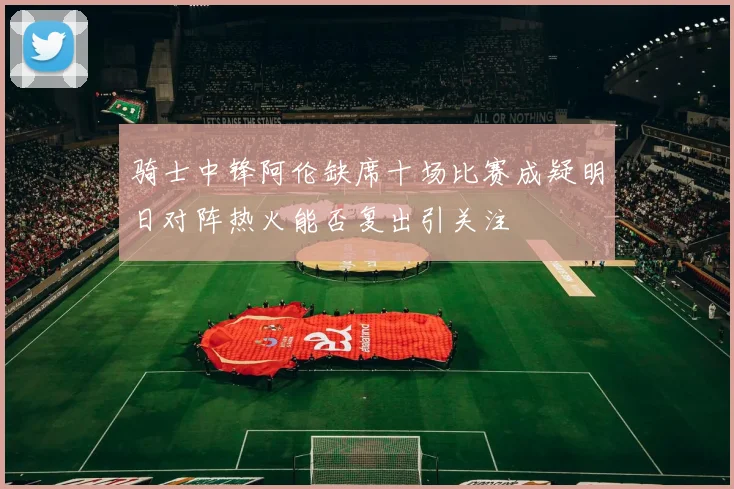 骑士中锋阿伦缺席十场比赛成疑明日对阵热火能否复出引关注