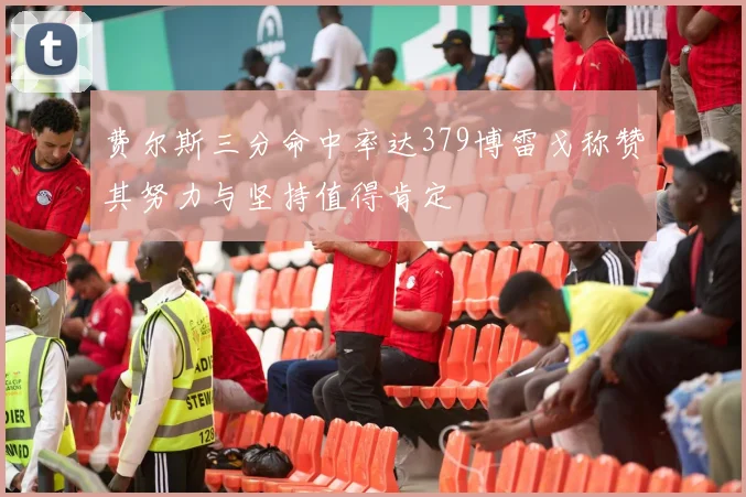 费尔斯三分命中率达379博雷戈称赞其努力与坚持值得肯定