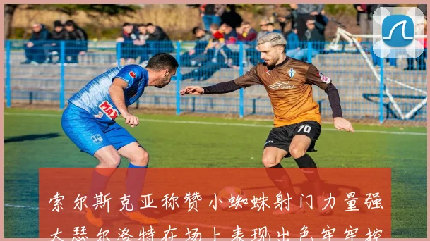 索尔斯克亚称赞小蜘蛛射门力量强大瑟尔洛特在场上表现出色牢牢控制后卫