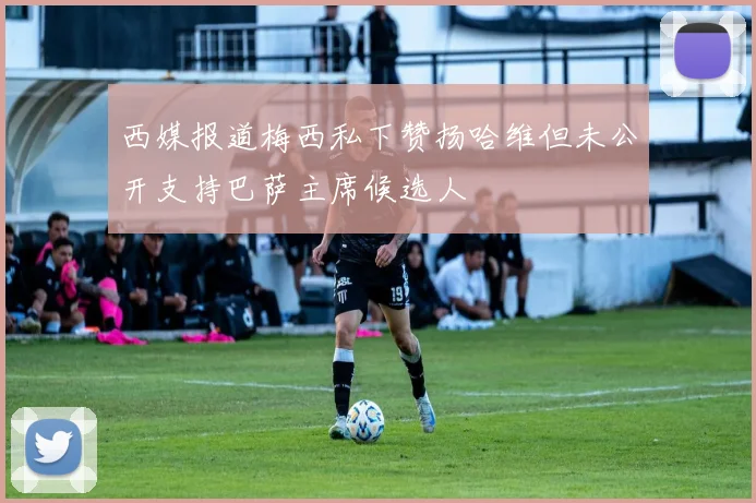 西媒报道梅西私下赞扬哈维但未公开支持巴萨主席候选人